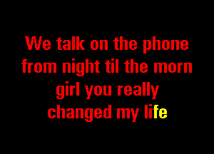 We talk on the phone
from night til the mom

girl you really
changed my life