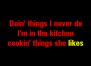 Doin' things I never do

I'm in the kitchen
cookin' things she likes