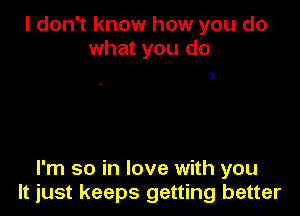 I don't know how you do
what you do

D

I'm so in love with you
It just keeps getting better