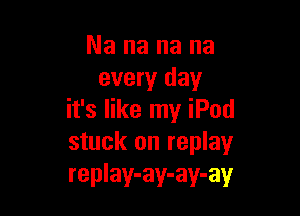 Nananana
every day

it's like my iPod
stuck on replay
replay-ay-ay-ay