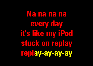 Nananana
every day

it's like my iPod
stuck on replay
replay-ay-ay-ay