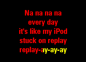 Nananana
every day

it's like my iPod
stuck on replay
replay-ay-ay-ay