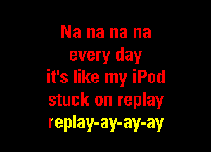 Nananana
every day

it's like my iPod
stuck on replay
replay-ay-ay-ay