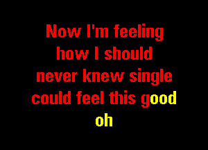 Now I'm feeling
how I should

never knew single
could feel this good
oh