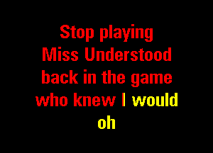 Stop playing
Miss Understood

back in the game
who knew I would
oh