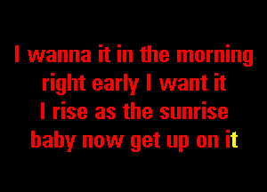 I wanna it in the morning
right early I want it
I rise as the sunrise
baby now get up on it