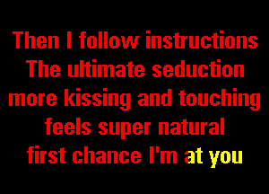 Then I follow instructions
The ultimate seduction
more kissing and touching
feels super natural
first chance I'm at you