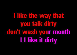 I like the way that
you talk dirty

don't wash your mouth
I I like it dirty