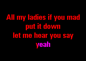 All my ladies if you mad
put it down

let me hear you say
yeah