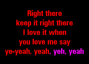 Right there
keep it right there

I love it when
you love me sayr
ye-yeah, yeah, yeh, yeah