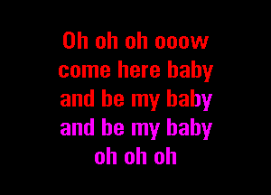 Oh oh oh ooow
come here baby

and be my baby
and be my baby
oh oh oh