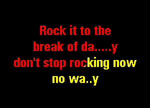 Rock it to the
break of da ..... 1,!

don't stop rocking now
no wa..y