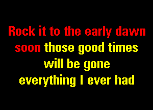 Rock it to the early dawn
soon those good times
will be gone
everything I ever had