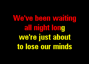 We've been waiting
all night long

we're iust about
to lose our minds