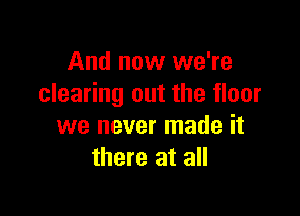 And now we're
clearing out the floor

we never made it
there at all