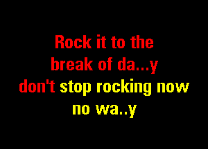 Rock it to the
break of da...1,4I

don't stop rocking now
no wa..y