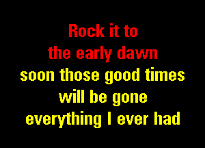 Rock it to
the early dawn

soon those good times
will be gone
everything I ever had