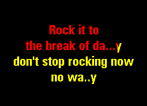 Rock it to
the break of da...',4F

don't stop rocking now
no wa..y