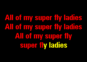 All of my super fly ladies
All of my super fly ladies

All of my super fly
super fly ladies