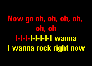 Now go oh, oh, oh, oh.
oh. oh

l-l-l-I-l-l-I-I wanna
I wanna rock right now