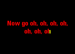 Now go oh, oh, oh, oh.

oh,oh,oh