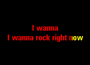 I wanna

I wanna rock right now