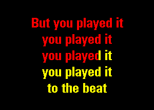 But you played it
you played it

you played it
you played it
to the heat