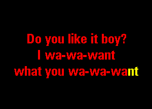 Do you like it boy?

I wa-wa-want
what you wa-wa-want