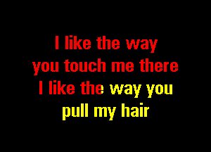 I like the way
you touch me there

I like the way you
pull my hair