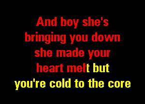 And boy she's
bringing you down

she made your
heart melt but
you're cold to the core