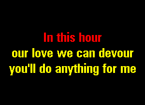 In this hour

our love we can devour
you'll do anything for me