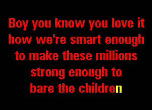 Boy you know you love it
how we're smart enough
to make these millions
strong enough to
bare the children