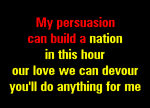 My persuasion
can build a nation
in this hour
our love we can devour
you'll do anything for me