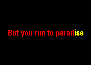 But you run to paradise