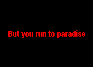 But you run to paradise