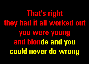 That's right
they had it all worked out
you were young
and blonde and you
could never do wrong