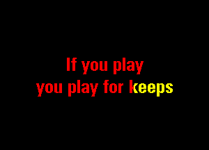 If you play

you play for keeps