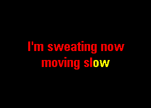I'm sweating now

moving slow