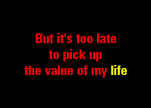But it's too late

to pick up
the value of my life