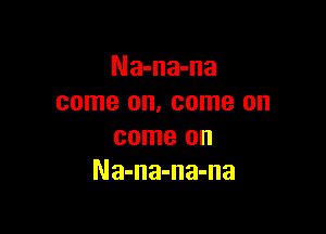 Na-na-na
come on, come on

come on
Na-na-na-na