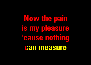 Now the pain
is my pleasure

'cause nothing
can measure