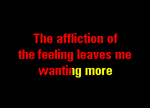 The affliction of

the feeling leaves me
wanting more