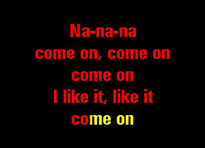 Na-na-na
come on, come on

come on
I like it, like it
come on