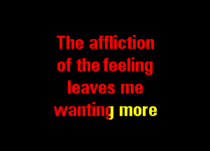 The affliction
ofthefeeHng

leaves me
wanting more