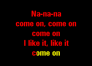 Na-na-na
come on, come on

come on
I like it, like it
come on