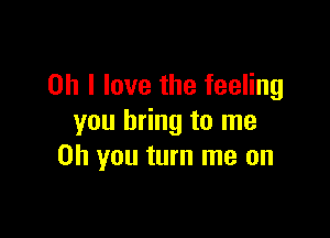 Oh I love the feeling

you bring to me
Oh you turn me on