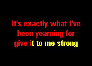 It's exactly what I've

been yearning for
give it to me strong