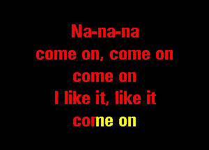 Na-na-na
come on, come on

come on
I like it, like it
come on