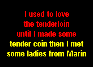 I used to love
the tenderloin
until I made some
tender coin then I met
some ladies from Marin