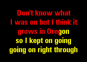 Don't know what
I was on but I think it
grows in Oregon
so I kept on going
going on right through